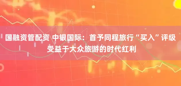 国融资管配资 中银国际：首予同程旅行“买入”评级 受益于大众旅游的时代红利