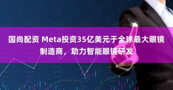 国尚配资 Meta投资35亿美元于全球最大眼镜制造商，助力智能眼镜研发