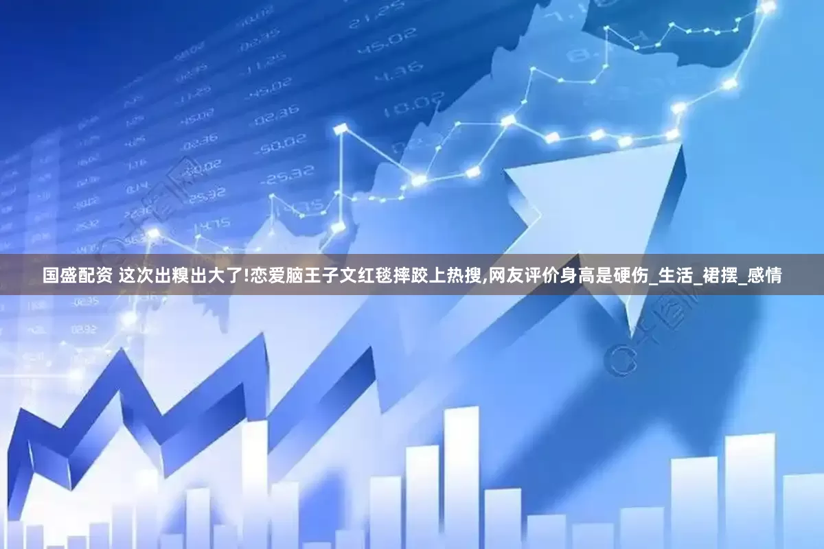 国盛配资 这次出糗出大了!恋爱脑王子文红毯摔跤上热搜,网友评价身高是硬伤_生活_裙摆_感情