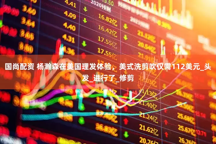 国尚配资 杨瀚森在美国理发体验，美式洗剪吹仅需112美元_头发_进行了_修剪