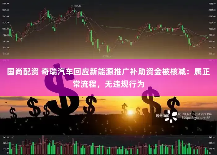 国尚配资 奇瑞汽车回应新能源推广补助资金被核减：属正常流程，无违规行为