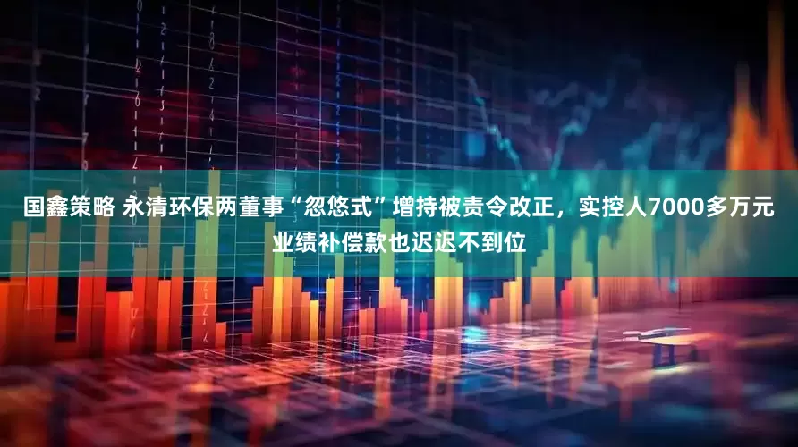 国鑫策略 永清环保两董事“忽悠式”增持被责令改正，实控人7000多万元业绩补偿款也迟迟不到位