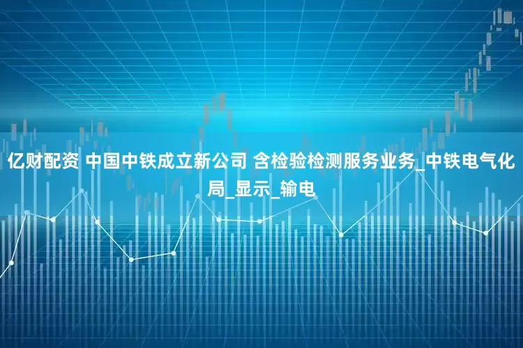 亿财配资 中国中铁成立新公司 含检验检测服务业务_中铁电气化局_显示_输电