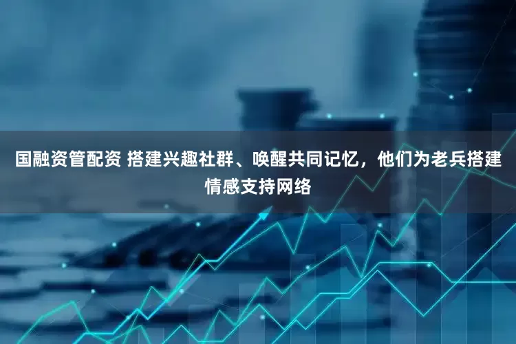 国融资管配资 搭建兴趣社群、唤醒共同记忆，他们为老兵搭建情感支持网络