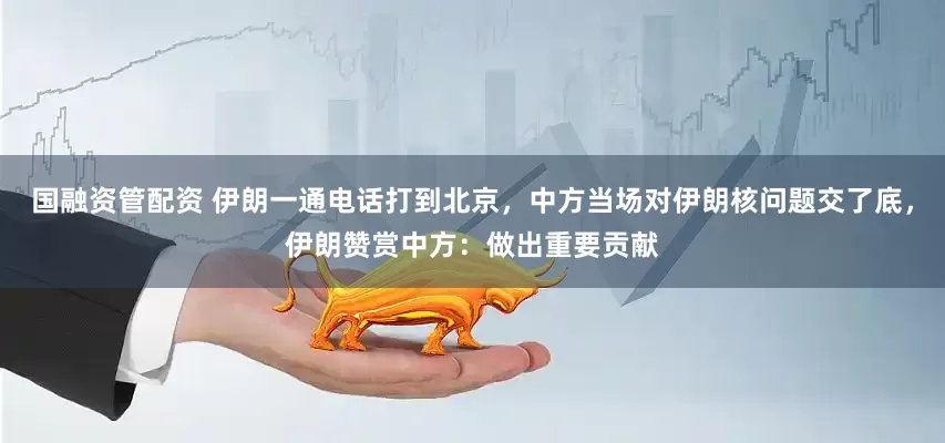 国融资管配资 伊朗一通电话打到北京，中方当场对伊朗核问题交了底，伊朗赞赏中方：做出重要贡献