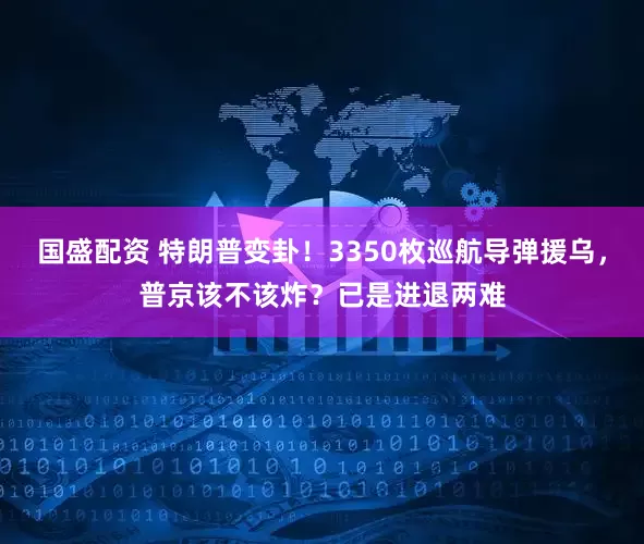 国盛配资 特朗普变卦！3350枚巡航导弹援乌，普京该不该炸？已是进退两难