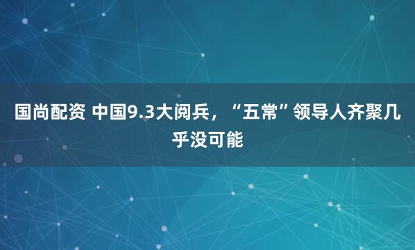 国尚配资 中国9.3大阅兵，“五常”领导人齐聚几乎没可能