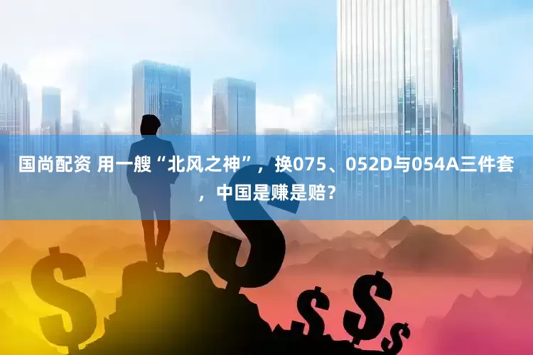 国尚配资 用一艘“北风之神”，换075、052D与054A三件套，中国是赚是赔？