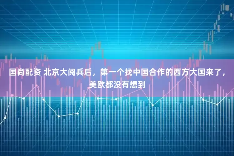 国尚配资 北京大阅兵后，第一个找中国合作的西方大国来了，美欧都没有想到