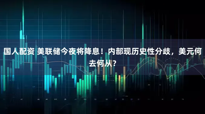 国人配资 美联储今夜将降息！内部现历史性分歧，美元何去何从？