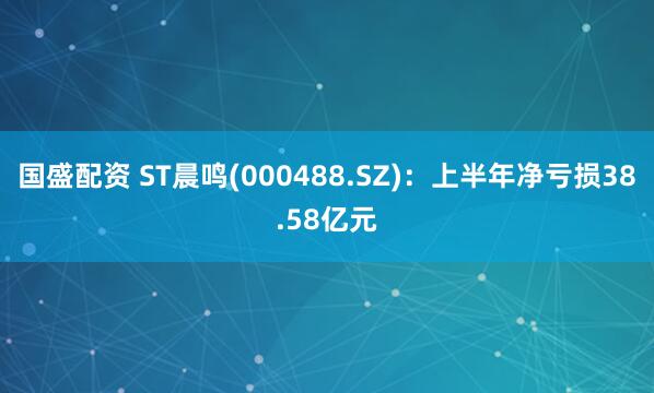 国盛配资 ST晨鸣(000488.SZ)：上半年净亏损38.58亿元