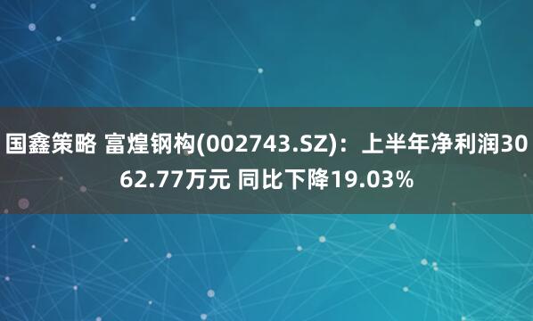国鑫策略 富煌钢构(002743.SZ)：上半年净利润3062.77万元 同比下降19.03%