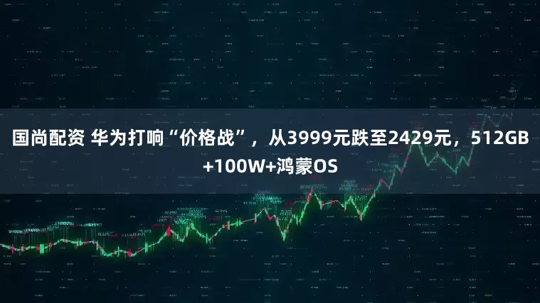 国尚配资 华为打响“价格战”，从3999元跌至2429元，512GB+100W+鸿蒙OS