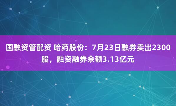国融资管配资 哈药股份：7月23日融券卖出2300股，融资融券余额3.13亿元