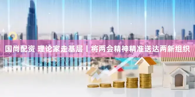 国尚配资 理论家走基层丨将两会精神精准送达两新组织