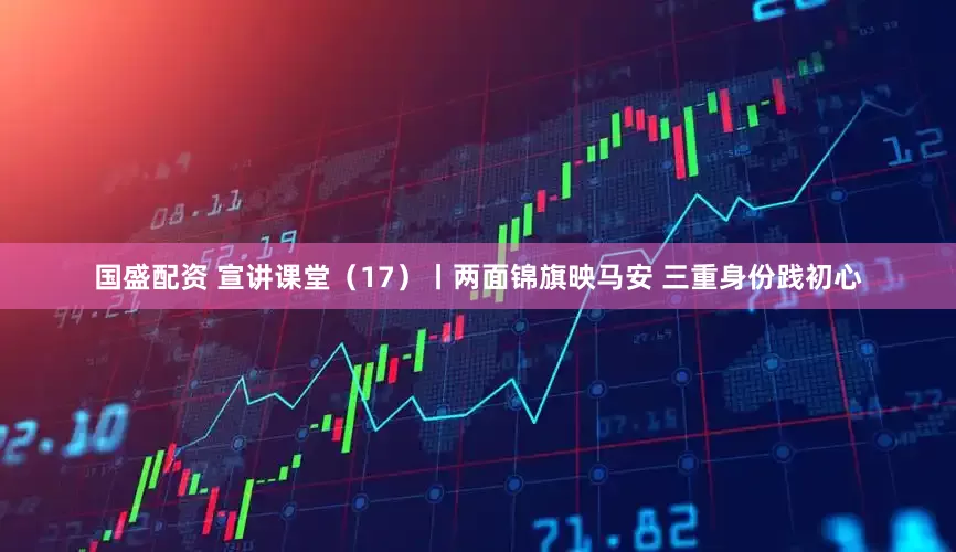 国盛配资 宣讲课堂（17）丨两面锦旗映马安 三重身份践初心
