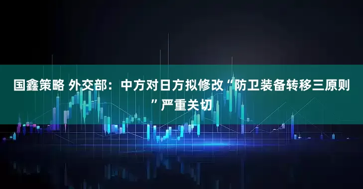 国鑫策略 外交部：中方对日方拟修改“防卫装备转移三原则”严重关切