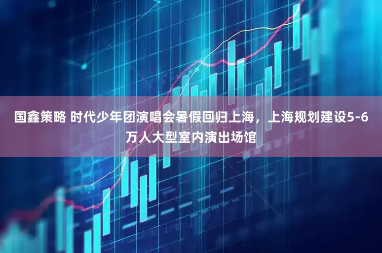 国鑫策略 时代少年团演唱会暑假回归上海，上海规划建设5-6万人大型室内演出场馆