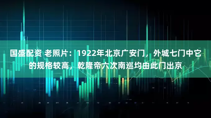 国盛配资 老照片：1922年北京广安门，外城七门中它的规格较高，乾隆帝六次南巡均由此门出京