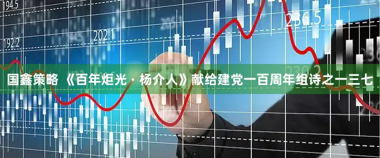 国鑫策略 《百年炬光 · 杨介人》献给建党一百周年组诗之一三七