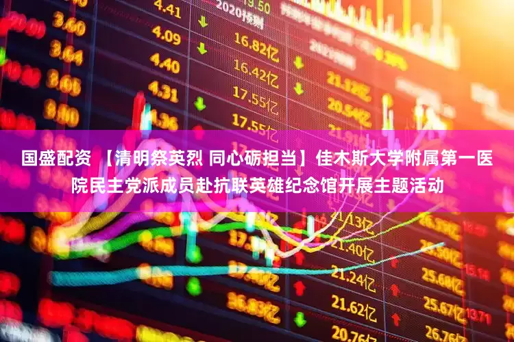 国盛配资 【清明祭英烈 同心砺担当】佳木斯大学附属第一医院民主党派成员赴抗联英雄纪念馆开展主题活动