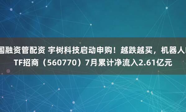 国融资管配资 宇树科技启动申购！越跌越买，机器人ETF招商（560770）7月累计净流入2.61亿元