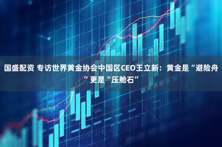 国盛配资 专访世界黄金协会中国区CEO王立新：黄金是“避险舟”更是“压舱石”
